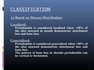 CLASSIFICATION
7
A) Based on Disease Distribution:
Localized:
Periodontitis is considered localized when <30% of
the sites assessed in mouth demonstrate attachment
loss and bone loss.
Generalized:
Periodontitis is considered generalized when >30% of
the sites assessed demonstrate attachment loss and
bone loss.
The pattern of bone loss in chronic periodontitis can
be vertical or horizontal.
 