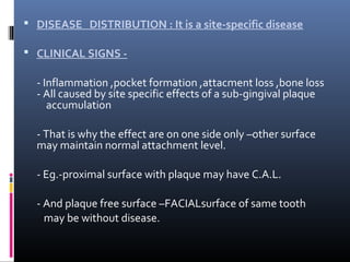  DISEASE DISTRIBUTION : It is a site-specific disease
 CLINICAL SIGNS -
- Inflammation ,pocket formation ,attacment loss ,bone loss
- All caused by site specific effects of a sub-gingival plaque
accumulation
- That is why the effect are on one side only –other surface
may maintain normal attachment level.
- Eg.-proximal surface with plaque may have C.A.L.
- And plaque free surface –FACIALsurface of same tooth
may be without disease.
 