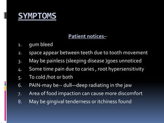 SYMPTOMS
Patient notices--
1. gum bleed
2. space appear between teeth due to tooth movement
3. May be painless (sleeping disease )goes unnoticed
4. Some time pain due to caries , root hypersensitivity
5. To cold /hot or both
6. PAIN-may be-- dull—deep radiating in the jaw
7. Area of food impaction can cause more discomfort
8. May be gingival tenderness or itchiness found
 