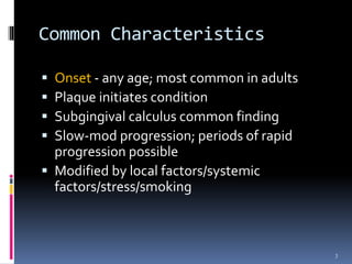 Common Characteristics
 Onset - any age; most common in adults
 Plaque initiates condition
 Subgingival calculus common finding
 Slow-mod progression; periods of rapid
progression possible
 Modified by local factors/systemic
factors/stress/smoking
3
 