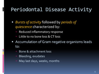 Periodontal Disease Activity
 Bursts of activity followed by periods of
quiescence characterized by:
 Reduced inflammatory response
 Little to no bone loss & CT loss
 Accumulation of Gram negative organisms leads
to:
 Bone & attachment loss
 Bleeding, exudates
 May last days, weeks, months
32
 