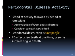 Periodontal Disease Activity
 Period of activity followed by period of
remission:
 Accumulation of Gram positive bacteria
 Condition somewhat stabilized
 Periodontal destruction is site specific
 PD affects few teeth at one time, or some
surfaces of given teeth
33
 