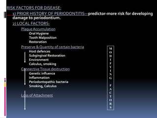 RISK FACTORS FOR DISEASE:
1) PRIOR HISTORY OF PERIODONTITIS—predictor-more risk for developing
damage to periodontium.
2) LOCAL FACTORS:
Plaque Accumulation
Oral Hygiene
Tooth Malposition
Restoration
Preserve & Quantity of certain bacteria
Host defences
Subgingival Restoration
Environment
Calculus, smoking
ConnectiveTissue destruction
Genetic influence
Inflammation
Periodontopathic bacteria
Smoking, Calculus
Loss of Attachment
M
O
D
I
F
Y
I
N
G
F
A
C
T
O
R
S
 