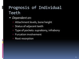 Prognosis of Individual
Teeth
 Dependent on:
 Attachment levels, bone height
 Status of adjacent teeth
 Type of pockets: suprabony, infrabony
 Furcation involvement
 Root resorption
39
 