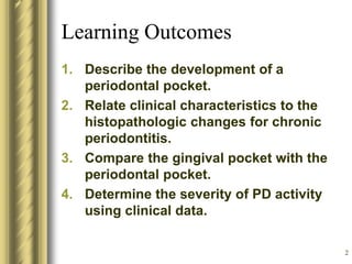 2
Learning Outcomes
1. Describe the development of a
periodontal pocket.
2. Relate clinical characteristics to the
histopathologic changes for chronic
periodontitis.
3. Compare the gingival pocket with the
periodontal pocket.
4. Determine the severity of PD activity
using clinical data.
 