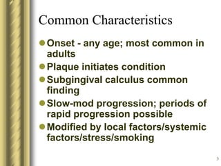 3
Common Characteristics
Onset - any age; most common in
adults
Plaque initiates condition
Subgingival calculus common
finding
Slow-mod progression; periods of
rapid progression possible
Modified by local factors/systemic
factors/stress/smoking
 