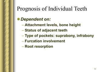 32
Prognosis of Individual Teeth
Dependent on:
– Attachment levels, bone height
– Status of adjacent teeth
– Type of pockets: suprabony, infrabony
– Furcation involvement
– Root resorption
 