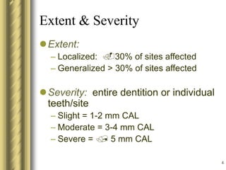 4
Extent & Severity
Extent:
– Localized: 30% of sites affected
– Generalized > 30% of sites affected
Severity: entire dentition or individual
teeth/site
– Slight = 1-2 mm CAL
– Moderate = 3-4 mm CAL
– Severe =  5 mm CAL
 