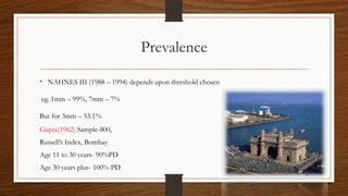 Prevalence
• NAHNES III (1988 – 1994) depends upon threshold chosen
eg. 1mm – 99%, 7mm – 7%
But for 3mm – 53.1%
Gupta(1962) Sample-800,
Russell’s Index, Bombay
Age 11 to 30 years- 90%PD
Age 30 years plus- 100% PD
10
 
