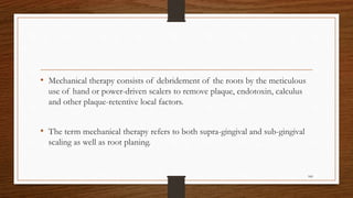 • Mechanical therapy consists of debridement of the roots by the meticulous
use of hand or power-driven scalers to remove plaque, endotoxin, calculus
and other plaque-retentive local factors.
• The term mechanical therapy refers to both supra-gingival and sub-gingival
scaling as well as root planing.
100
 