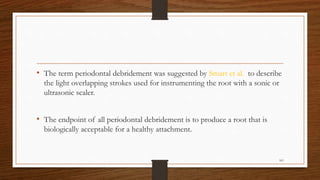 • The term periodontal debridement was suggested by Smart et al. to describe
the light overlapping strokes used for instrumenting the root with a sonic or
ultrasonic scaler.
• The endpoint of all periodontal debridement is to produce a root that is
biologically acceptable for a healthy attachment.
101
 