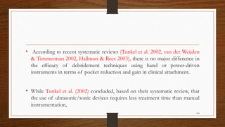 • According to recent systematic reviews (Tunkel et al. 2002, van der Weijden
& Timmerman 2002, Hallmon & Rees 2003), there is no major difference in
the efﬁcacy of debridement techniques using hand or power-driven
instruments in terms of pocket reduction and gain in clinical attachment.
• While Tunkel et al. (2002) concluded, based on their systematic review, that
the use of ultrasonic/sonic devices requires less treatment time than manual
instrumentation,
104
 