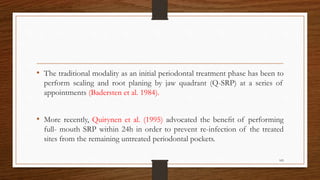 • The traditional modality as an initial periodontal treatment phase has been to
perform scaling and root planing by jaw quadrant (Q-SRP) at a series of
appointments (Badersten et al. 1984).
• More recently, Quirynen et al. (1995) advocated the beneﬁt of performing
full- mouth SRP within 24h in order to prevent re-infection of the treated
sites from the remaining untreated periodontal pockets.
105
 