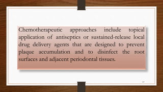 Chemotherapeutic approaches include topical
application of antiseptics or sustained-release local
drug delivery agents that are designed to prevent
plaque accumulation and to disinfect the root
surfaces and adjacent periodontal tissues.
107
 