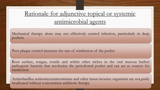 Rationale for adjunctive topical or systemic
antimicrobial agents
Mechanical therapy alone may not effectively control infection, particularly in deep
pockets.
Poor plaque control increases the rate of reinfection of the pocket
Root surface, tongue, tonsils and within other niches in the oral mucosa harbor
pathogenic bacteria that recolonize the periodontal pocket and can act as sources for
reinfection
Actinobacillus actinomycetemcomitans and other tissue-invasive organisms are not easily
irradicated without concomitant antibiotic therapy
108
 