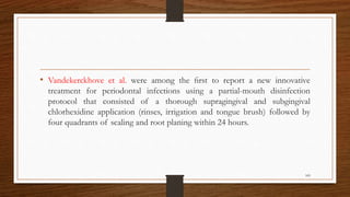 • Vandekerckhove et al. were among the ﬁrst to report a new innovative
treatment for periodontal infections using a partial-mouth disinfection
protocol that consisted of a thorough supragingival and subgingival
chlorhexidine application (rinses, irrigation and tongue brush) followed by
four quadrants of scaling and root planing within 24 hours.
109
 
