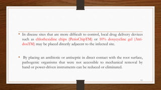 • In disease sites that are more difﬁcult to control, local drug delivery devices
such as chlorhexidine chips (PerioChipTM) or 10% doxycycline gel (Atri-
doxTM) may be placed directly adjacent to the infected site.
• By placing an antibiotic or antiseptic in direct contact with the root surface,
pathogenic organisms that were not accessible to mechanical removal by
hand or power-driven instruments can be reduced or eliminated.
111
 