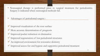 • Nonsurgical therapy is performed prior to surgical treatment for periodontitis.
Surgery is indicated where nonsurgical methods fail.
• Advantages of periodontal surgery :
 Improved visualization of the root surface
 More accurate determination of prognosis
 Improved pocket reduction or elimination
 Improved regeneration of lost periodontal structures
 An improved environment for restorative dentistry
 Improved access for oral hygiene and supportive periodontal treatment
115
 