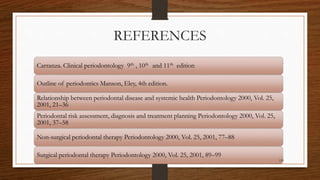 REFERENCES
Carranza. Clinical periodontology 9th , 10th and 11th edition
Outline of periodontics Manson, Eley, 4th edition.
Relationship between periodontal disease and systemic health Periodontology 2000, Vol. 25,
2001, 21–36
Periodontal risk assessment, diagnosis and treatment planning Periodontology 2000, Vol. 25,
2001, 37–58
Non-surgical periodontal therapy Periodontology 2000, Vol. 25, 2001, 77–88
Surgical periodontal therapy Periodontology 2000, Vol. 25, 2001, 89–99
119
 