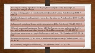 Bleeding on probing. A predictor for the progression of periodontal disease? J Clin
Periodontol 1986; 13: 590-596.
"Critical probing depths" in periodontal therapy Journal of Clinical Periodontology 1982: 9:
323-336
Periodontal diagnosis and treatment – where does the future lie? Periodontology 2000, Vol. 51,
2009, 9–24
Indicators of periodontal disease activity: an evaluation. J Clin Periodontol 1986; 13: 533-546
Effect of nonsurgicail periodontal therapy VII. Bleeding, suppuration and probing depth in
sites with probing attachment loss Journal of Clinical Periodontology 1985: 12: 432^40
Sub-gingival temperature as a gingival inflammatory indicator. J Clin Periodontol-1995- 22- 04-
509
Subgingival temperature (I). Re- lation to baseline clinical parameters. J Clin Periodontol 1992;
19: 401-40
Tooth mobility and periodonlal disease. J Clin Periodontol 1997; 24; 785-795.
120
 