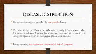 DISEASE DISTRIBUTION
• Chronic periodontitis is considered a site-specific disease.
• The clinical sign of Chronic periodontitis , namely inflammation pocket
formation, attachment loss, and bone loss are considered to be due to the
direct, site specific effect of subginigival plaque accumulation.
• It may occur on one surface and other may be free of symptom.
16
 