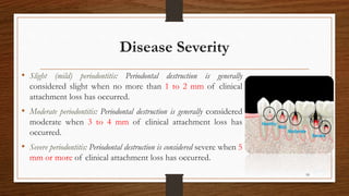 Disease Severity
• Slight (mild) periodontitis: Periodontal destruction is generally
considered slight when no more than 1 to 2 mm of clinical
attachment loss has occurred.
• Moderate periodontitis: Periodontal destruction is generally considered
moderate when 3 to 4 mm of clinical attachment loss has
occurred.
• Severe periodontitis: Periodontal destruction is considered severe when 5
mm or more of clinical attachment loss has occurred.
18
 