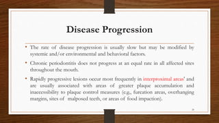 Disease Progression
• The rate of disease progression is usually slow but may be modified by
systemic and/or environmental and behavioral factors.
• Chronic periodontitis does not progress at an equal rate in all affected sites
throughout the mouth.
• Rapidly progressive lesions occur most frequently in interproximal areas' and
are usually associated with areas of greater plaque accumulation and
inaccessibility to plaque control measures (e.g., furcation areas, overhanging
margins, sites of malposed teeth, or areas of food impaction).
20
 