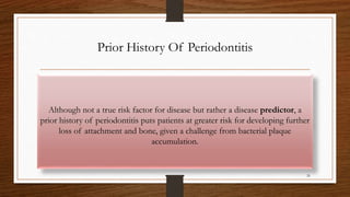 Prior History Of Periodontitis
Although not a true risk factor for disease but rather a disease predictor, a
prior history of periodontitis puts patients at greater risk for developing further
loss of attachment and bone, given a challenge from bacterial plaque
accumulation.
26
 