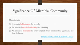 Significance Of Microbial Community
These include:
(a) A broader habitat range for growth.
(b) An increased metabolic diversity and efficiency.
(c) An enhanced resistance to environmental stress, antimicrobial agents and the
host defenses.
Shapiro (1998), Marsh & Bowden (2000).
31
 