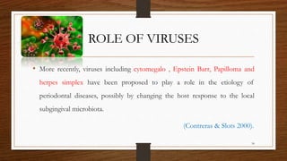 ROLE OF VIRUSES
• More recently, viruses including cytomegalo , Epstein Barr, Papilloma and
herpes simplex have been proposed to play a role in the etiology of
periodontal diseases, possibly by changing the host response to the local
subgingival microbiota.
(Contreras & Slots 2000).
34
 