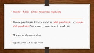 • Chronic – (Greek – Kronos means time) long lasting
• Chronic periodontitis, formerly known as “adult periodontitis” or “chronic
adult periodontitis” is the most prevalent form of periodontitis.
• Most commonly seen in adults.
• Age associated but not age relate.
4
 