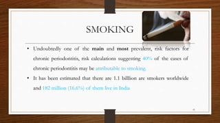 SMOKING
• Undoubtedly one of the main and most prevalent, risk factors for
chronic periodontitis, risk calculations suggesting 40% of the cases of
chronic periodontitis may be attributable to smoking.
• It has been estimated that there are 1.1 billlion are smokers worldwide
and 182 million (16.6%) of them live in India.
41
 