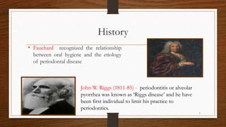 History
• Fauchard recognized the relationship
between oral hygiene and the etiology
of periodontal disease
John W. Riggs (1811-85) - periodontitis or alveolar
pyorrhea was known as ‘Riggs disease’ and he have
been first individual to limit his practice to
periodontics.
5
 