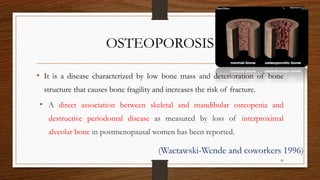 OSTEOPOROSIS
• It is a disease characterized by low bone mass and deterioration of bone
structure that causes bone fragility and increases the risk of fracture.
• A direct association between skeletal and mandibular osteopenia and
destructive periodontal disease as measured by loss of interproximal
alveolar bone in postmenopausal women has been reported.
(Wactawski-Wende and coworkers 1996)
50
 