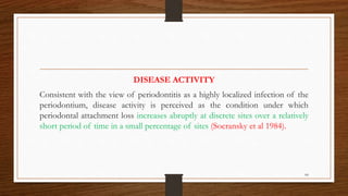 DISEASE ACTIVITY
Consistent with the view of periodontitis as a highly localized infection of the
periodontium, disease activity is perceived as the condition under which
periodontal attachment loss increases abruptly at discrete sites over a relatively
short period of time in a small percentage of sites (Socransky et al 1984).
64
 