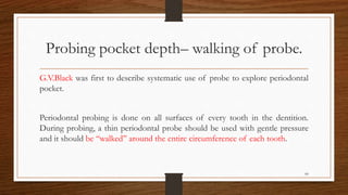 Probing pocket depth– walking of probe.
G.V.Black was first to describe systematic use of probe to explore periodontal
pocket.
Periodontal probing is done on all surfaces of every tooth in the dentition.
During probing, a thin periodontal probe should be used with gentle pressure
and it should be ‘‘walked’’ around the entire circumference of each tooth.
66
 