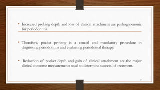 • Increased probing depth and loss of clinical attachment are pathognomonic
for periodontitis.
• Therefore, pocket probing is a crucial and mandatory procedure in
diagnosing periodontitis and evaluating periodontal therapy.
• Reduction of pocket depth and gain of clinical attachment are the major
clinical outcome measurements used to determine success of treatment.
67
 