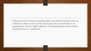 • Although recent increases in probing depth and clinical attachment loss are
evidence of disease activity in the recent past, but not necessarily of on
going disease, they are highly indicative of diseased pockets, active lesions,
and further loss of attachment.
68
 