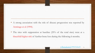 • A strong association with the risk of disease progression was reported by
Armitage et al (1994).
• The sites with suppuration at baseline (25% of the total sites) were at a
threefold higher risk of further bone loss during the following 6 months.
74
J Periodontol.1994 Feb;65
 