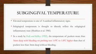 SUBGINGIVAL TEMPERATURE
• Elevated temperature is one of 4 cardinal inflammatory signs.
• Subgingival temperature is thought to directly reflect the subgingival
inflammatory state (Hoithius et al. 1981)
• In a study by Fedi and Killoy (1992), the temperature of pockets more than
5mm deep with bleeding on probing was 1.00C to 1.80C higher than that of
pockets less than 3mm deep without bleeding.
75
 