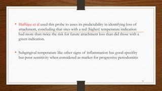 • Haffajee et al used this probe to asses its predictability in identifying loss of
attachment, concluding that sites with a red (higher) temperature indication
had more than twice the risk for future attachment loss than did those with a
green indication.
• Subgingival temperature like other signs of inflammation has good specifity
but poor sensitivity when considered as marker for progressive periodontitis
76
 