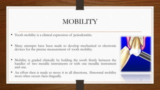MOBILITY
• Tooth mobility is a clinical expression of periodontitis.
• Many attempts have been made to develop mechanical or electronic
devices for the precise measurement of tooth mobility.
• Mobility is graded clinically by holding the tooth firmly between the
handles of two metallic instruments or with one metallic instrument
and one.
• An effort then is made to move it in all directions. Abnormal mobility
most often occurs facio-lingually.
77
 