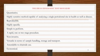 86
Quantitative.
Highly sensitive method capable of analyzing a single periodontal site in health as well as disease.
Reproducible.
Highly specific.
Simple to perform.
A rapid, one or two stage procedure.
Non-invasive.
Versatile in terms of sample handling, storage and transport.
Amendable to chairside use.
Economical.
THE IDEAL DIAGNOSTIC TEST SHOULD BE
 