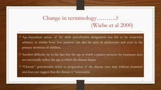 Change in terminology……….?
(Wiebe et al 2000)
Age-dependent nature of the adult periodontitis designation was felt to be somewhat
arbitrary as similar bone loss patterns can also be seen in adolescents and even in the
primary dentition of children.
Another difficulty lay in the fact that the age at which a patient presents for treatment does
not necessarily reflect the age at which the disease began.
“Chronic” periodontitis refers to progression of the disease over time without treatment
and does not suggest that the disease is “untreatable
9
 