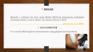 • BIOLISE
Recently a software has been made Biolise [SLT-Lab instruments, Craitsheim,
Germany] which is used to detect the elastase activity in GCF.
[Hermann et al 2001].
• GLUCOMETER
It is used for Blood glucose measurements using gingival crevicular blood.
93
 