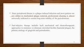 • Since periodontal disease is a plaque-induced infection and most patients are
not skilled in mechanical plaque removal, professional cleaning is almost
universally indicated to sustain long-term stability of the periodontium .
• Anti-infective therapy includes both mechanical and chemotherapeutic
approaches to minimize or eliminate microbial bioﬁlm (bacterial plaque), the
primary etiology of gingivitis and periodontitis..
98
 