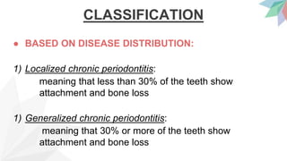 CLASSIFICATION
● BASED ON DISEASE DISTRIBUTION:
1) Localized chronic periodontitis:
meaning that less than 30% of the teeth show
attachment and bone loss
1) Generalized chronic periodontitis:
meaning that 30% or more of the teeth show
attachment and bone loss
 