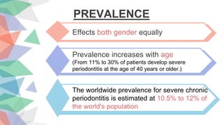 PREVALENCE
Effects both gender equally
Prevalence increases with age
(From 11% to 30% of patients develop severe
periodontitis at the age of 40 years or older.)
The worldwide prevalence for severe chronic
periodontitis is estimated at 10.5% to 12% of
the world's population
 