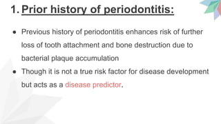 1. Prior history of periodontitis:
● Previous history of periodontitis enhances risk of further
loss of tooth attachment and bone destruction due to
bacterial plaque accumulation
● Though it is not a true risk factor for disease development
but acts as a disease predictor.
 