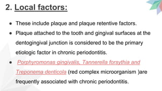2. Local factors:
● These include plaque and plaque retentive factors.
● Plaque attached to the tooth and gingival surfaces at the
dentogingival junction is considered to be the primary
etiologic factor in chronic periodontitis.
● Porphyromonas gingivalis, Tannerella forsythia and
Treponema denticola (red complex microorganism )are
frequently associated with chronic periodontitis.
 